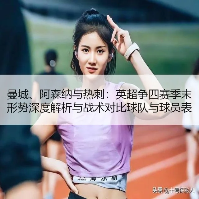曼城、阿森纳与热刺：英超争四赛季末形势深度解析与战术对比球队与球员表现